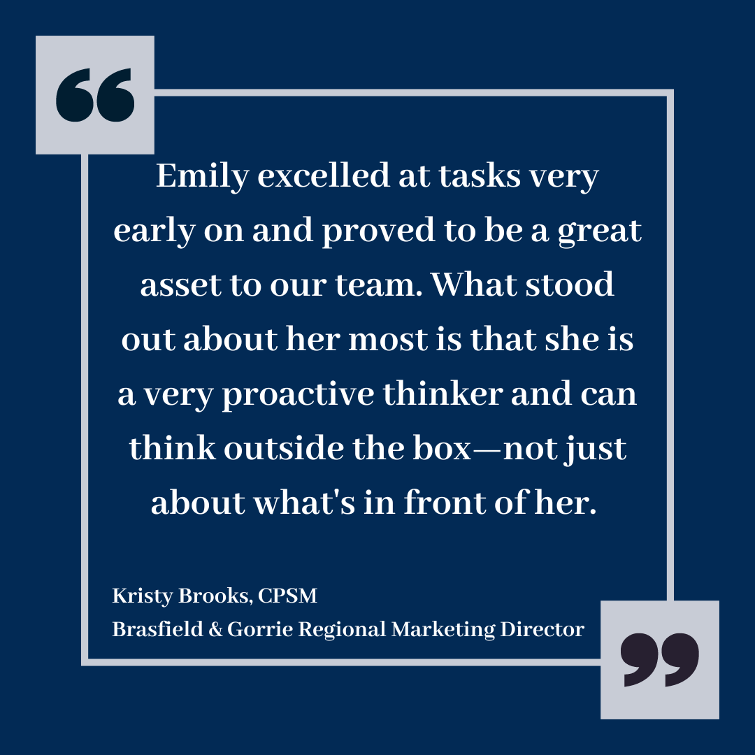 Quote from Emily's supervisor Kristy Brooks, CPSM: "Emily excelled at tasks very early on and proved to be a great asset to our team. What stood out about her most is that she is a very proactive thinker and can think outside the box - not just about what's in front of her."